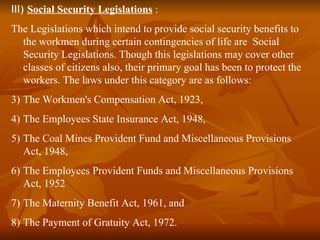 III) Social Security Legislations :
The Legislations which intend to provide social security benefits to
  the workmen during certain contingencies of life are Social
  Security Legislations. Though this legislations may cover other
  classes of citizens also, their primary goal has been to protect the
  workers. The laws under this category are as follows:
3) The Workmen's Compensation Act, 1923,
4) The Employees State Insurance Act, 1948,
5) The Coal Mines Provident Fund and Miscellaneous Provisions
   Act, 1948,
6) The Employees Provident Funds and Miscellaneous Provisions
   Act, 1952
7) The Maternity Benefit Act, 1961, and
8) The Payment of Gratuity Act, 1972.
 