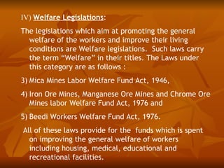 IV) Welfare Legislations:
The legislations which aim at promoting the general
  welfare of the workers and improve their living
  conditions are Welfare legislations. Such laws carry
  the term “Welfare” in their titles. The Laws under
  this category are as follows :
3) Mica Mines Labor Welfare Fund Act, 1946,
4) Iron Ore Mines, Manganese Ore Mines and Chrome Ore
   Mines labor Welfare Fund Act, 1976 and
5) Beedi Workers Welfare Fund Act, 1976.
All of these laws provide for the funds which is spent
  on improving the general welfare of workers
  including housing, medical, educational and
  recreational facilities.
 