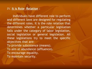 IV. It is Role- Relation :

     Individuals have different role to perform
and different laws are designed for regulating
the different roles. It is the role relation that
determines whether a particular legislation
falls under the category of labor legislation,
social legislation or general legislation. All
these legislations try to meet the specific
objectives that are:
To provide subsistence (means).
To aim at abundance (affluence).
To encourage equality.
To maintain security.
 
