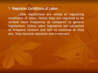 V. Regulates Conditions of Labor:
       Labor legislations are aimed at regulating
conditions of labor, hence they are required to be
revised more frequently as compared to general
legislations. Unless labor legislation are subjected
to frequent revision and left to continue as they
are, they become absolete and irrelevant.
 