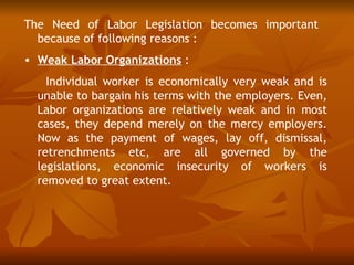 The Need of Labor Legislation becomes important
  because of following reasons :
• Weak Labor Organizations :
    Individual worker is economically very weak and is
  unable to bargain his terms with the employers. Even,
  Labor organizations are relatively weak and in most
  cases, they depend merely on the mercy employers.
  Now as the payment of wages, lay off, dismissal,
  retrenchments etc, are all governed by the
  legislations, economic insecurity of workers is
  removed to great extent.
 