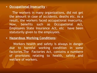 • Occupational Insecurity :
    The workers in many organizations, did not get
  the amount in case of accidents, deaths etc. As a
  result, the workers faced occupational insecurity.
  Now, benefits such as Occupational Act,
  Employees State Insurance Act, etc have been
  statutorily given to the employees.
• Hazardous Working Conditions:
     Workers health and safety is always in danger
  due to harmful working condition in some
  factories.The Factories Act, contains a numbere
  of provisions relating to health, safety and
  welfare of workers.
 