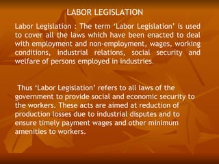 LABOR LEGISLATION
Labor Legislation : The term ‘Labor Legislation’ is used
to cover all the laws which have been enacted to deal
with employment and non-employment, wages, working
conditions, industrial relations, social security and
welfare of persons employed in industries.


 Thus ‘Labor Legislation’ refers to all laws of the
government to provide social and economic security to
the workers. These acts are aimed at reduction of
production losses due to industrial disputes and to
ensure timely payment wages and other minimum
amenities to workers.
 