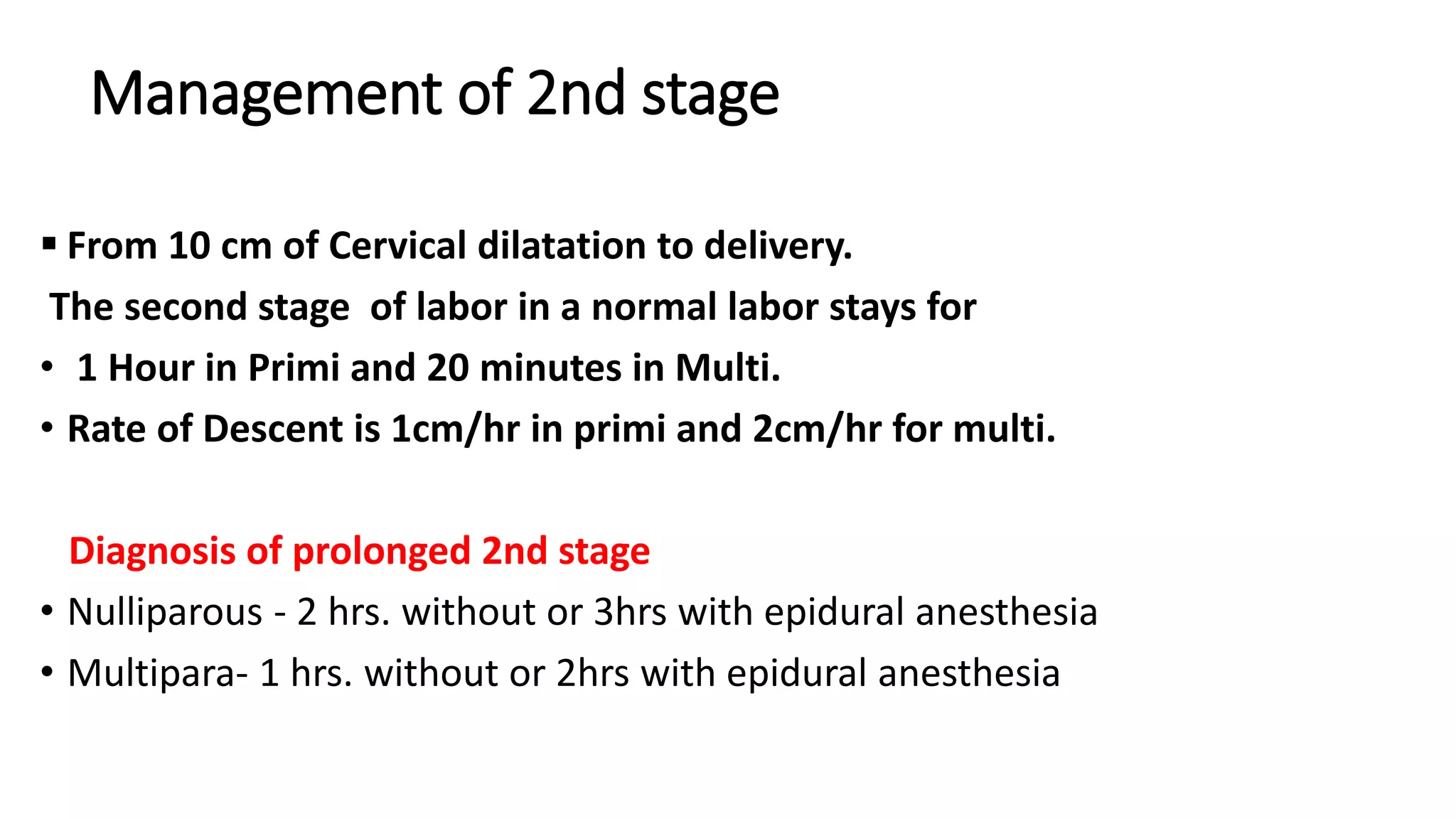 Management of 2nd stage
 From 10 cm of Cervical dilatation to delivery.
The second stage of labor in a normal labor stays for
• 1 Hour in Primi and 20 minutes in Multi.
• Rate of Descent is 1cm/hr in primi and 2cm/hr for multi.
Diagnosis of prolonged 2nd stage
• Nulliparous - 2 hrs. without or 3hrs with epidural anesthesia
• Multipara- 1 hrs. without or 2hrs with epidural anesthesia
 