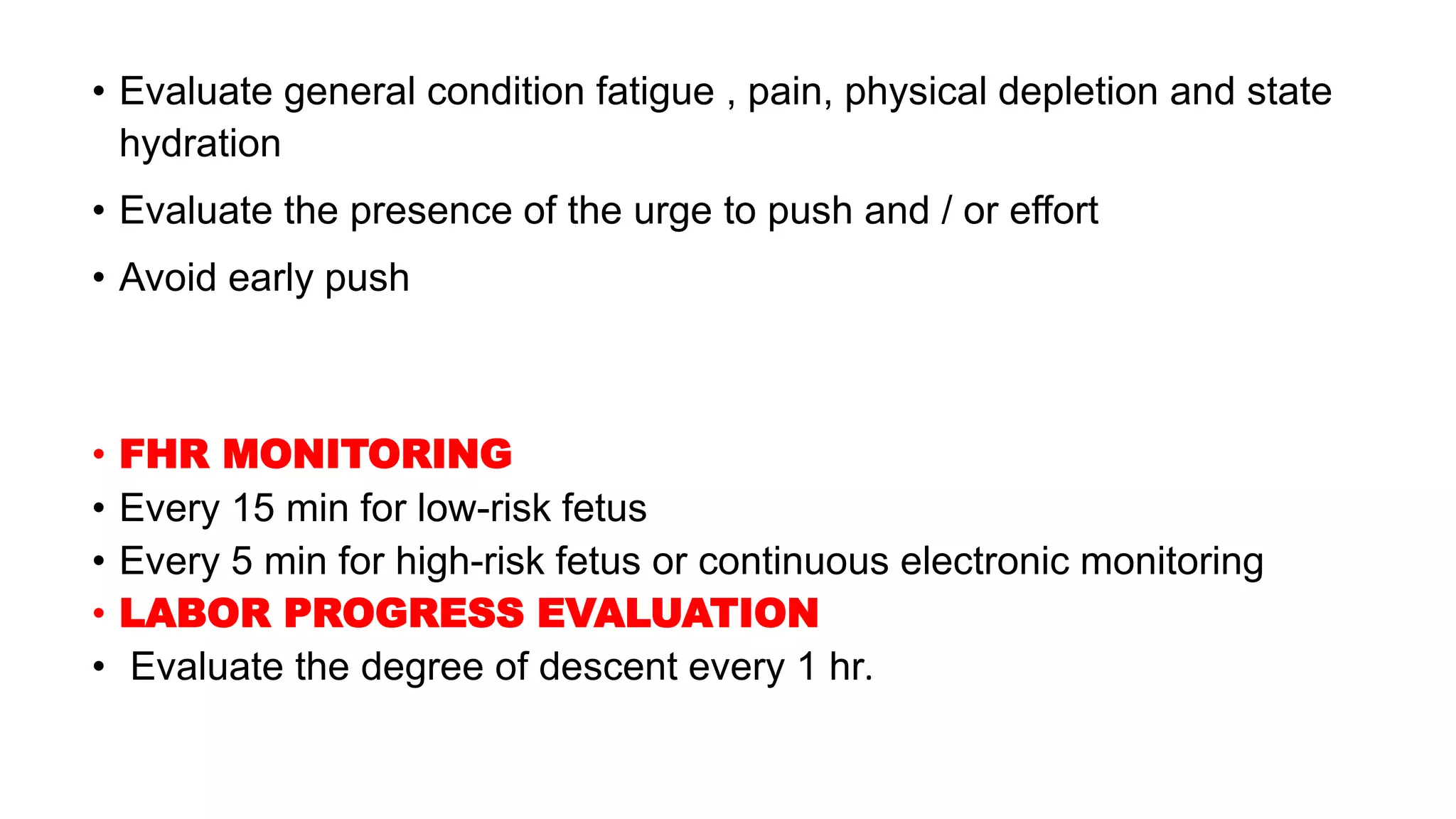• Evaluate general condition fatigue , pain, physical depletion and state
hydration
• Evaluate the presence of the urge to push and / or effort
• Avoid early push
• FHR MONITORING
• Every 15 min for low-risk fetus
• Every 5 min for high-risk fetus or continuous electronic monitoring
• LABOR PROGRESS EVALUATION
• Evaluate the degree of descent every 1 hr.
 