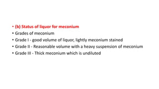 • (b) Status of liquor for meconium
• Grades of meconium
• Grade I - good volume of liquor, lightly meconium stained
• Grade II - Reasonable volume with a heavy suspension of meconium
• Grade III - Thick meconium which is undiluted
 