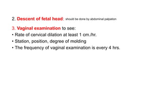 3. Vaginal examination to see:
• Rate of cervical dilation at least 1 cm./hr.
• Station, position, degree of molding
• The frequency of vaginal examination is every 4 hrs.
2. Descent of fetal head: should be done by abdominal palpation
 