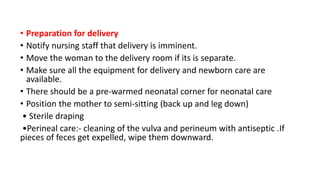 • Preparation for delivery
• Notify nursing staff that delivery is imminent.
• Move the woman to the delivery room if its is separate.
• Make sure all the equipment for delivery and newborn care are
available.
• There should be a pre-warmed neonatal corner for neonatal care
• Position the mother to semi-sitting (back up and leg down)
• Sterile draping
•Perineal care:- cleaning of the vulva and perineum with antiseptic .If
pieces of feces get expelled, wipe them downward.
 