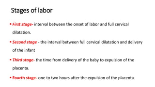 Stages of labor
 First stage- interval between the onset of labor and full cervical
dilatation.
 Second stage - the interval between full cervical dilatation and delivery
of the infant
 Third stage- the time from delivery of the baby to expulsion of the
placenta.
 Fourth stage- one to two hours after the expulsion of the placenta
 