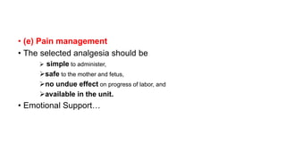 • (e) Pain management
• The selected analgesia should be
 simple to administer,
safe to the mother and fetus,
no undue effect on progress of labor, and
available in the unit.
• Emotional Support…
 
