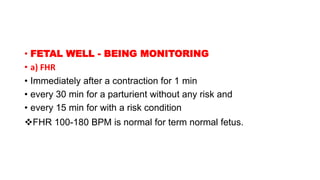 • FETAL WELL - BEING MONITORING
• a) FHR
• Immediately after a contraction for 1 min
• every 30 min for a parturient without any risk and
• every 15 min for with a risk condition
FHR 100-180 BPM is normal for term normal fetus.
 