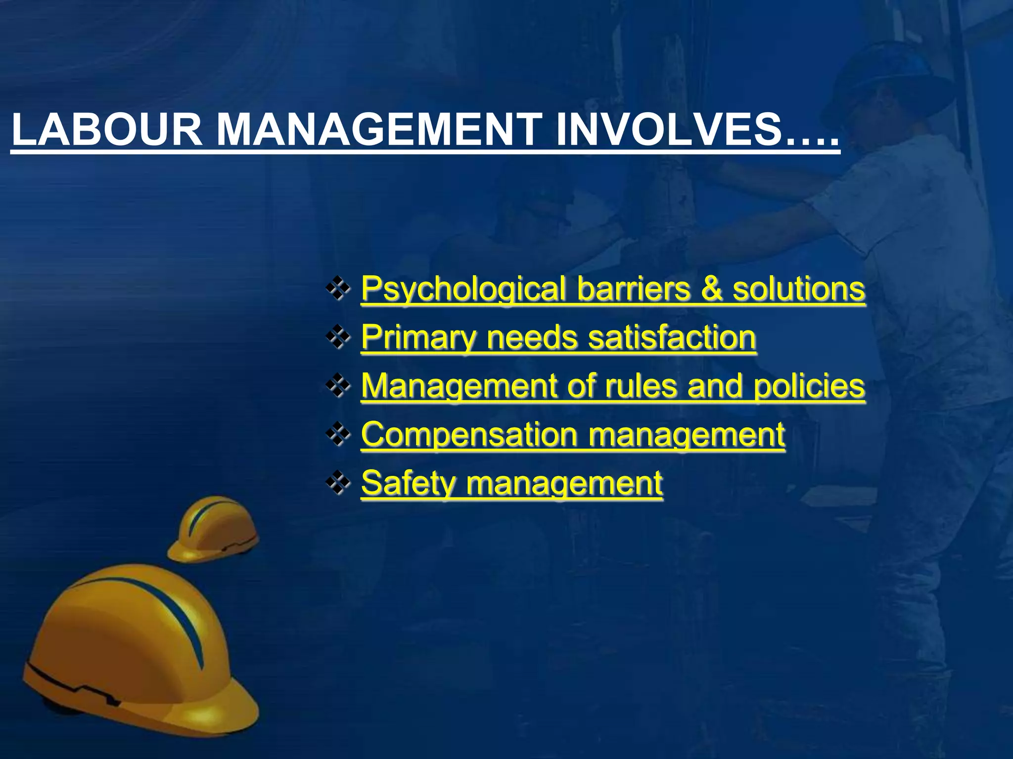 LABOUR MANAGEMENT INVOLVES…. 
 Psychological bbaarrrriieerrss && ssoolluuttiioonnss 
PPrriimmaarryy nneeeeddss ssaattiissffaaccttiioonn 
MMaannaaggeemmeenntt ooff rruulleess aanndd ppoolliicciieess 
CCoommppeennssaattiioonn mmaannaaggeemmeenntt 
SSaaffeettyy mmaannaaggeemmeenntt 
LLaabboorr sshhoorrttaaggee mmaannaaggeemmeenntt 
3 
 