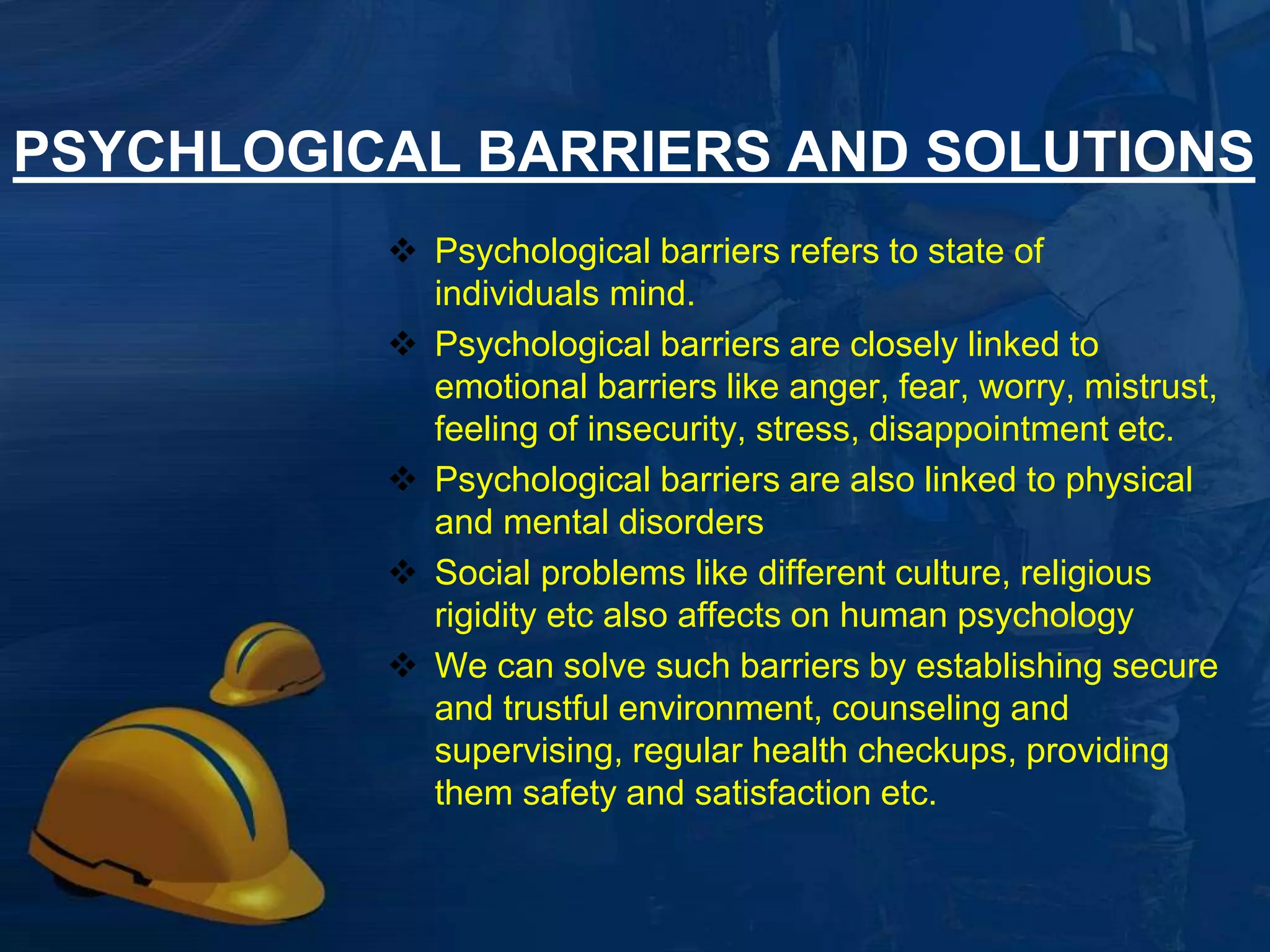 PSYCHLOGICAL BARRIERS AND SOLUTIONS 
 Psychological barriers refers to state of 
individuals mind. 
 Psychological barriers are closely linked to 
emotional barriers like anger, fear, worry, mistrust, 
feeling of insecurity, stress, disappointment etc. 
 Psychological barriers are also linked to physical 
and mental disorders 
 Social problems like different culture, religious 
rigidity etc also affects on human psychology 
 We can solve such barriers by establishing secure 
and trustful environment, counseling and 
supervising, regular health checkups, providing 
them safety and satisfaction etc. 
4 
 