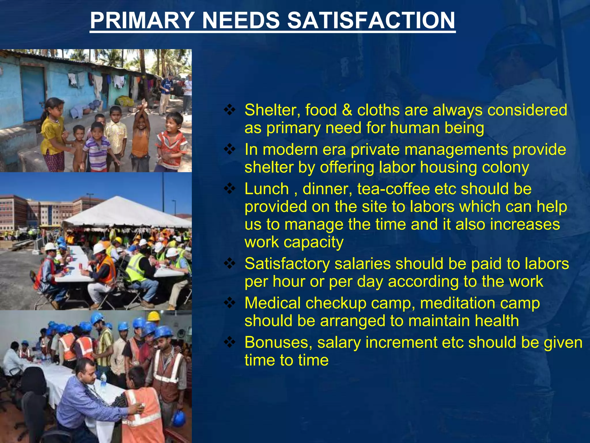 PRIMARY NEEDS SATISFACTION 
 Shelter, food & cloths are always considered 
as primary need for human being 
 In modern era private managements provide 
shelter by offering labor housing colony 
 Lunch , dinner, tea-coffee etc should be 
provided on the site to labors which can help 
us to manage the time and it also increases 
work capacity 
 Satisfactory salaries should be paid to labors 
per hour or per day according to the work 
 Medical checkup camp, meditation camp 
should be arranged to maintain health 
 Bonuses, salary increment etc should be given 
time to time 
5 
 