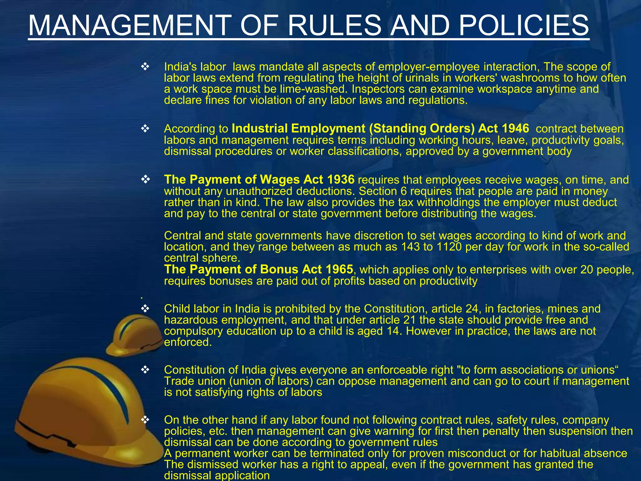 MANAGEMENT OF RULES AND POLICIES 
 India's labor laws mandate all aspects of employer-employee 
interaction, The scope of labor laws extend from regulating the 
height of urinals in workers' washrooms to how often a work 
space must be lime-washed. Inspectors can examine 
workspace anytime and declare fines for violation of any labor 
laws and regulations. 
 According to Industrial Employment (Standing Orders) Act 
1946 contract between labors and management requires terms 
including working hours, leave, productivity goals, dismissal 
procedures or worker classifications, approved by a government 
body 
 The Payment of Wages Act 1936 requires that employees 
receive wages, on time, and without any unauthorized 
deductions. Section 6 requires that people are paid in money 
rather than in kind. The law also provides the tax withholdings 
the employer must deduct and pay to the central or state 
government before distributing the wages. 
Central and state governments have discretion to set wages 
according to kind of work and location, and they range between 
as much as 143 to 1120 per day for work in the so-called central 
sphere. 
The Payment of Bonus Act 1965, which applies only to 
enterprises with over 20 people, requires bonuses 6 
are paid out 
of profits based on productivity 
 