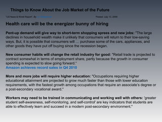 Things to Know About the Job Market of the Future
“US News & World Report”, By Liz Wolgemuth              Posted: July 13, 2009


Health care will be the energizer bunny of hiring
Pent-up demand will give way to short-term shopping sprees and new jobs: "The large
declines in household wealth make it unlikely that consumers will return to their low-saving
ways. But, it is possible that consumers will … purchase some of the cars, appliances, and
other goods they have put off buying since the recession began.

New consumer habits will change the retail industry for good: "Retail trade is projected to
contract somewhat in terms of employment share, partly because the growth in consumer
spending is expected to slow going forward.“
Amazon achieves record sales in Q4 2010

More and more jobs will require higher education: "Occupations requiring higher
educational attainment are projected to grow much faster than those with lower education
requirements, with the fastest growth among occupations that require an associate’s degree or
a post-secondary vocational award."

Workers may need to be trained in communicating and working well with others: 'greater
student self-awareness, self-monitoring, and self-control' are key indicators that students are
able to effectively learn and succeed in a modern post-secondary environment."
 