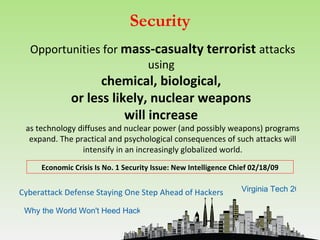 Security
  Opportunities for mass-casualty terrorist attacks
                        using
                   chemical, biological,
             or less likely, nuclear weapons
                        will increase
 as technology diffuses and nuclear power (and possibly weapons) programs
  expand. The practical and psychological consequences of such attacks will
                intensify in an increasingly globalized world.
     Economic Crisis Is No. 1 Security Issue: New Intelligence Chief 02/18/09


Cyberattack Defense Staying One Step Ahead of Hackers            Virginia Tech 2011

 Why the World Won't Heed Hackers' Security Lessons
 