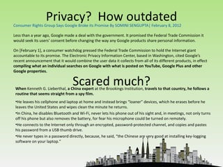 Privacy? How outdated
Consumer Rights Group Says Google Broke its Promise By SOMINI SENGUPTA| February 8, 2012

Less than a year ago, Google made a deal with the government. It promised the Federal Trade Commission it
would seek its users’ consent before changing the way any Google products share personal information.

On [February 1], a consumer watchdog pressed the Federal Trade Commission to hold the Internet giant
accountable to its promise. The Electronic Privacy Information Center, based in Washington, cited Google’s
recent announcement that it would combine the user data it collects from all of its different products, in effect
compiling what an individual searches on Google with what is posted on YouTube, Google Plus and other
Google properties.

                                  Scared much?
 When Kenneth G. Lieberthal, a China expert at the Brookings Institution, travels to that country, he follows a
 routine that seems straight from a spy film.
 •He leaves his cellphone and laptop at home and instead brings “loaner” devices, which he erases before he
 leaves the United States and wipes clean the minute he returns.
 •In China, he disables Bluetooth and Wi-Fi, never lets his phone out of his sight and, in meetings, not only turns
 off his phone but also removes the battery, for fear his microphone could be turned on remotely.
 •He connects to the Internet only through an encrypted, password-protected channel, and copies and pastes
 his password from a USB thumb drive.
 •He never types in a password directly, because, he said, “the Chinese are very good at installing key-logging
 software on your laptop.”
 