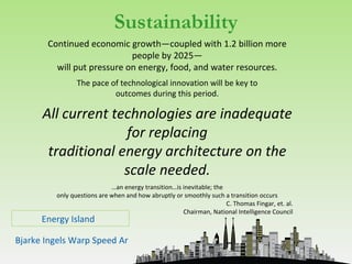 Sustainability
       Continued economic growth—coupled with 1.2 billion more
                            people by 2025—
         will put pressure on energy, food, and water resources.
                 The pace of technological innovation will be key to
                           outcomes during this period.

      All current technologies are inadequate
                    for replacing
       traditional energy architecture on the
                    scale needed.
                             …an energy transition…is inevitable; the
          only questions are when and how abruptly or smoothly such a transition occurs
                                                                      C. Thomas Fingar, et. al.
                                                      Chairman, National Intelligence Council
      Energy Island

Bjarke Ingels Warp Speed Architecture
 