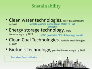 Sustainability

• Clean water technologies, likely breakthroughs
  by 2025             Miracle Machine Brings Clean Water To Haiti
                                      SlingShot
• Energy storage technology, likely
  breakthroughs by 2025          UCSD generates 82% of its energy on-site

• Clean Coal Technologies, possible breakthroughs
  by 2025

• Biofuels Technology, possible breakthroughs by 2025
   Cars Move Closer to Reality
 