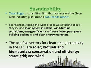 Sustainability
• Clean Edge, a consulting firm that focuses on the Clean
  Tech Industry, just issued a Job Trends report.

• There’s no mistaking the types of jobs we’re talking about –
  they include solar system installers, wind-turbine
  technicians, energy-efficiency software developers, green
  building designers, and clean-energy marketers.

• The top five sectors for clean-tech job activity
  in the U.S. are solar; biofuels and
  biomaterials; conservation and efficiency;
  smart grid; and wind.
 