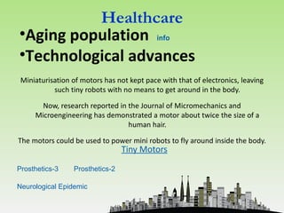 Healthcare
•Aging population info
•Technological advances
 Miniaturisation of motors has not kept pace with that of electronics, leaving
           such tiny robots with no means to get around in the body.

       Now, research reported in the Journal of Micromechanics and
     Microengineering has demonstrated a motor about twice the size of a
                                 human hair.

The motors could be used to power mini robots to fly around inside the body.
                                 Tiny Motors

Prosthetics-3    Prosthetics-2

Neurological Epidemic
 