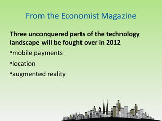 From the Economist Magazine
Three unconquered parts of the technology
landscape will be fought over in 2012
•mobile payments
•location
•augmented reality
 
