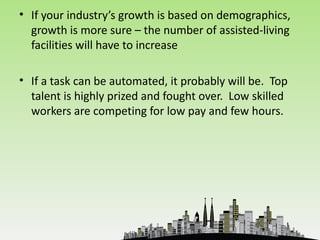 • If your industry’s growth is based on demographics,
  growth is more sure – the number of assisted-living
  facilities will have to increase

• If a task can be automated, it probably will be. Top
  talent is highly prized and fought over. Low skilled
  workers are competing for low pay and few hours.
 
