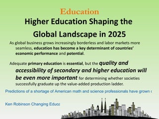 Education
          Higher Education Shaping the
            Global Landscape in 2025
  As global business grows increasingly borderless and labor markets more
     seamless, education has become a key determinant of countries’
     economic performance and potential.

  Adequate primary education is essential, but the quality
                                                 and
     accessibility of secondary and higher education will
     be even more important for determining whether societies
     successfully graduate up the value-added production ladder.
Predictions of a shortage of American math and science professionals have grown dire.


Ken Robinson Changing Education Paradigms
 