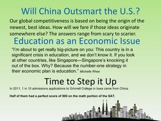 Will China Outsmart the U.S.?
Our global competitiveness is based on being the origin of the
newest, best ideas. How will we fare if those ideas originate
somewhere else? The answers range from scary to scarier.
  Education as an Economic Issue
 “I’m about to get really big-picture on you: This country is in a
 significant crisis in education, and we don’t know it. If you look
 at other countries, like Singapore—Singapore’s knocking it
 out of the box. Why? Because the number-one strategy in
 their economic plan is education.” Michelle Rhee

                        Time to Step it Up
In 2011, 1 in 10 admissions applications to Grinnell College in Iowa came from China.

Half of them had a perfect score of 800 on the math portion of the SAT.
 