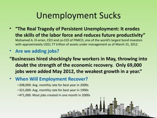 Unemployment Sucks
• “The Real Tragedy of Persistent Unemployment: It erodes
  the skills of the labor force and reduces future productivity”
  Mohamed A. El-erian, CEO and co-CIO of PIMCO, one of the world’s largest bond investors
  with approximately US$1.77 trillion of assets under management as of March 31, 2012.

• Are we adding jobs?
“Businesses hired shockingly few workers in May, throwing into
  doubt the strength of the economic recovery. Only 69,000
  jobs were added May 2012, the weakest growth in a year.”
• When Will Employment Recover?
   –208,000: Avg. monthly rate for best year in 2000s
   –321,000: Avg. monthly rate for best year in 1990s
   –471,000: Most jobs created in one month in 2000s
 