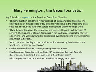 Hilary Pennington , the Gates Foundation
Key Points from a speech at the American Council on Education
• “Higher education has done a remarkable job of increasing college access. The
   entering class at most colleges today looks like America. But the graduating class
   does not. The students who walk across the stage are overwhelmingly white.”
• “Over the next ten years, the number of working-age Hispanics will increase 83
   percent. The number of African-Americans in the workforce is projected to grow
   23 percent. And we know who our educational system serves the worst. Hispanics
   and African-Americans.”
• “At a time when funding is down and our aspirations are up, business as usual
   won’t get us where we need to go.”
• Credits are too difficult to transfer, wasting time and money.
• Developmental Education isn’t working. “It’s education’s Bermuda Triangle–
   students enter it and most are never seen or heard from again.”
• Effective programs can be scaled and modeled across more schools.
 