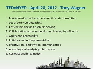 TEDxNYED - April 28, 2012 - Tony Wagner
     the first Innovation Education Fellow at the Technology & Entrepreneurship Center at Harvard


• Education does not need reform, it needs reinvention
• Set of core competencies:
3. Critical thinking and problem solving
4. Collaboration across networks and leading by influence
5. Agility and adaptability
6. Initiative and entrepreneurialism
7. Effective oral and written communication
8. Accessing and analyzing information
9. Curiosity and imagination
 