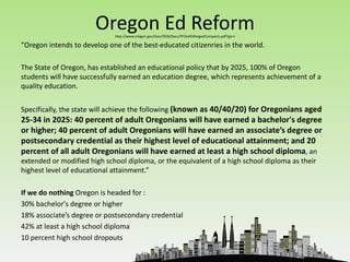 Oregon Ed Reform
                             http://www.oregon.gov/Gov/OEIB/Docs/PFDraftMergedCompacts.pdf?ga=t

“Oregon intends to develop one of the best-educated citizenries in the world.

The State of Oregon, has established an educational policy that by 2025, 100% of Oregon
students will have successfully earned an education degree, which represents achievement of a
quality education.


Specifically, the state will achieve the following (known as 40/40/20) for Oregonians aged
25-34 in 2025: 40 percent of adult Oregonians will have earned a bachelor's degree
or higher; 40 percent of adult Oregonians will have earned an associate’s degree or
postsecondary credential as their highest level of educational attainment; and 20
percent of all adult Oregonians will have earned at least a high school diploma, an
extended or modified high school diploma, or the equivalent of a high school diploma as their
highest level of educational attainment.”

If we do nothing Oregon is headed for :
30% bachelor's degree or higher
18% associate’s degree or postsecondary credential
42% at least a high school diploma
10 percent high school dropouts
 