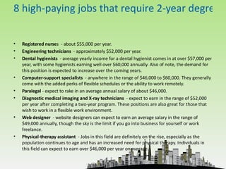 8 high-paying jobs that require 2-year degrees

•   Registered nurses - about $55,000 per year.
•   Engineering technicians - approximately $52,000 per year.
•   Dental hygienists - average yearly income for a dental hygienist comes in at over $57,000 per
    year, with some hygienists earning well over $60,000 annually. Also of note, the demand for
    this position is expected to increase over the coming years.
•   Computer-support specialists - anywhere in the range of $46,000 to $60,000. They generally
    come with the added perks of flexible schedules or the ability to work remotely.
•   Paralegal - expect to rake in an average annual salary of about $46,000.
•   Diagnostic medical imaging and X-ray technicians - expect to earn in the range of $52,000
    per year after completing a two-year program. These positions are also great for those that
    wish to work in a flexible work environment.
•   Web designer - website designers can expect to earn an average salary in the range of
    $49,000 annually, though the sky is the limit if you go into business for yourself or work
    freelance.
•   Physical-therapy assistant - Jobs in this field are definitely on the rise, especially as the
    population continues to age and has an increased need for physical therapy. Individuals in
    this field can expect to earn over $46,000 per year on average.
 