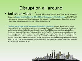 Disruption all around
• Bullish on video – “During Advertising Week in New York, where TrueView
    debuted, Google predicted that by 2015, 50% of display ads will include video, while 75% will
    have a social component. Most important, the company anticipates that these innovations
    could help make display advertising a $50 billion industry.”

•   “YouTube has had great success with globally broadcasted live concerts that the North America-bound
    Hulu and Netflix can't match. Last November, on the cusp of the release of Bon Jovi's greatest-hits album
    and international tour, the band gave an intimate concert in a 2,100-person venue in New York's Times
    Square and streamed it live via YouTube around the world. "YouTube gives us a worldwide audience," says
    band manager Paul Korzilius while on the road in Japan. He says the YouTube team globally marketed the
    show from Britain to Japan and let Bon Jovi use its new moderator tool to give fans an opportunity to
    interact, helping the band pick the concert's set list. ‘The numbers are mind-boggling when it's all said and
    done," he says. "The record debuted in the top five in more than 20 markets around the world. It definitely
    worked as far as selling the record.’ "
 