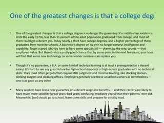 One of the greatest changes is that a college degree

•   One of the greatest changes is that a college degree is no longer the guarantor of a middle-class existence.
    Until the early 1970s, less than 11 percent of the adult population graduated from college, and most of
    them could get a decent job. Today nearly a third have college degrees, and a higher percentage of them
    graduated from nonelite schools. A bachelor’s degree on its own no longer conveys intelligence and
    capability. To get a good job, you have to have some special skill — charm, by the way, counts — that
    employers value. But there’s also a pretty good chance that by some point in the next few years, your boss
    will find that some new technology or some worker overseas can replace you.

•   Though it’s no guarantee, a B.A. or some kind of technical training is at least a prerequisite for a decent
    salary. It’s hard to see any great future for high-school dropouts or high-school graduates with no technical
    skills. They most often get jobs that require little judgment and minimal training, like stocking shelves,
    cooking burgers and cleaning offices. Employers generally see these unskilled workers as commodities —
    one is as good as any other

•   Many workers have lost a near guarantee on a decent wage and benefits — and their careers are likely to
    have much more volatility (great years; bad years; confusing, mediocre years) than their parents’ ever did.
    Meanwhile, [we] should go to school, learn some skills and prepare for a rocky road.
 