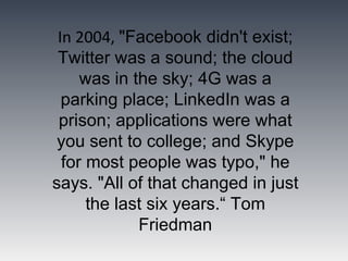 In 2004, "Facebook didn't exist;
 Twitter was a sound; the cloud
     was in the sky; 4G was a
  parking place; LinkedIn was a
 prison; applications were what
 you sent to college; and Skype
  for most people was typo," he
says. "All of that changed in just
      the last six years.“ Tom
             Friedman
 