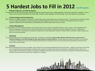 •
    5 Hardest Jobs to Fill in 2012                                                                                                  from INC magazine
      Software Engineers and Web Developers
The demand for top-tier engineering talent sharply outweighs the supply in almost every market especially in San Francisco, New York, and Boston. This is a
      major, major pain point and problem that almost every company is facing, regardless of the technology "stack" their engineers are working on.

•     Creative Design and User Experience
After engineers, the biggest challenge for companies is finding high-quality creative design and user-experience talent. Since almost every company is trying
       to create a highly compelling user experience that keeps people engaged with their product, it is tough to find people who have this type of
       experience (especially with mobile devices including tablets) and a demonstrated track record of success.

•     Product Management
It is always helpful for an early-stage company to hire someone who has very relevant and specific experience in your industry. This is especially true for
        product management, since the person in this role will interface with customers and define the product strategy and use cases. However, be
        prepared, as it will be a challenge to find people with experience in these high-growth industries: consumer web, e-commerce, mobile, software as a
        service, and cloud computing.

•     Marketing
I'm not talking about old-school marketing communications. Companies are looking for expert online marketers who know how to create a buzz of
      inbound marketing or viral traffic through the web, social media, and content discovery. Writing a good press release just doesn't cut it anymore,
      as everyone is looking for the savvy online marketing professional who understands how the current state of the web operates and knows how to
      make it work to their benefit.

•     Analytics
Since data is becoming more and more accessible, smart companies are increasingly making decisions driven by metrics. Analytics is becoming a central hub
       across companies where everything (web, marketing, sales, operations) is being measured and each decision is supported by data. Thus, we are
       seeing a high level of demand for analytics and business intelligence professionals who almost act like internal consultants; they help determine what
       should be measured and then build out the capability for a company.
 