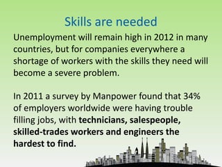 Skills are needed
Unemployment will remain high in 2012 in many
countries, but for companies everywhere a
shortage of workers with the skills they need will
become a severe problem.

In 2011 a survey by Manpower found that 34%
of employers worldwide were having trouble
filling jobs, with technicians, salespeople,
skilled-trades workers and engineers the
hardest to find.
 