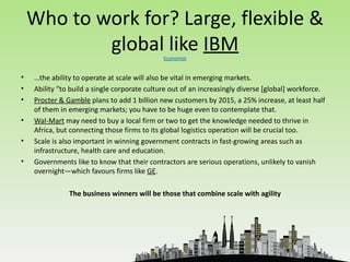 Who to work for? Large, flexible &
            global like IBM                   Economist


•   …the ability to operate at scale will also be vital in emerging markets.
•   Ability “to build a single corporate culture out of an increasingly diverse [global] workforce.
•   Procter & Gamble plans to add 1 billion new customers by 2015, a 25% increase, at least half
    of them in emerging markets; you have to be huge even to contemplate that.
•   Wal-Mart may need to buy a local firm or two to get the knowledge needed to thrive in
    Africa, but connecting those firms to its global logistics operation will be crucial too.
•   Scale is also important in winning government contracts in fast-growing areas such as
    infrastructure, health care and education.
•   Governments like to know that their contractors are serious operations, unlikely to vanish
    overnight—which favours firms like GE.

               The business winners will be those that combine scale with agility
 