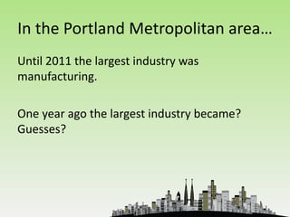 In the Portland Metropolitan area…
Until 2011 the largest industry was
manufacturing.

One year ago the largest industry became?
Guesses?
 
