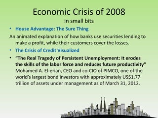 Economic Crisis of 2008
                         in small bits
• House Advantage: The Sure Thing
An animated explanation of how banks use securities lending to
  make a profit, while their customers cover the losses.
• The Crisis of Credit Visualized
• “The Real Tragedy of Persistent Unemployment: It erodes
  the skills of the labor force and reduces future productivity”
  Mohamed A. El-erian, CEO and co-CIO of PIMCO, one of the
  world’s largest bond investors with approximately US$1.77
  trillion of assets under management as of March 31, 2012.
 