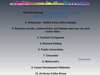 (http://www.usnews.com/listings/recession-winners/0-recession-winners)




     •   Home Gardening             Intro to Backyard Chicken Keeping Workshop
                       Chicken sitters ready to tend your flock
                     Retirement Homes Beckon for City Chickens


           2. Hollywood – Netflix & box office receipts

3. Romance novels, science fiction and fantasy were up—as were
                           humor titles

                           4. Condom Companies

                              5. Résumé Editing

                            6. Public Universities

                                   7. Chocolate
                                                                                  Companies
                                  8. McDonald’s

                   9. Career Development Websites

                        10. At-Home Coffee Brews
 