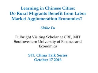 Learning in Chinese Cities:
Do Rural Migrants Benefit from Labor
Market Agglomeration Economies？
Shihe Fu
Fulbright Visiting Scholar at CRE, MIT
Southwestern University of Finance and
Economics
STL China Talk Series
October 17 2016
 