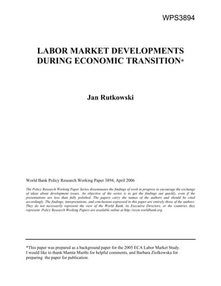 WPS3894 
LABOR MARKET DEVELOPMENTS 
DURING ECONOMIC TRANSITION* 
Jan Rutkowski 
World Bank Policy Research Working Paper 3894, April 2006 
The Policy Research Working Paper Series disseminates the findings of work in progress to encourage the exchange 
of ideas about development issues. An objective of the series is to get the findings out quickly, even if the 
presentations are less than fully polished. The papers carry the names of the authors and should be cited 
accordingly. The findings, interpretations, and conclusions expressed in this paper are entirely those of the authors. 
They do not necessarily represent the view of the World Bank, its Executive Directors, or the countries they 
represent. Policy Research Working Papers are available online at http://econ.worldbank.org. 
*This paper was prepared as a background paper for the 2005 ECA Labor Market Study. 
I would like to thank Mamta Murthi for helpful comments, and Barbara Ziolkowska for 
preparing the paper for publication. 
 