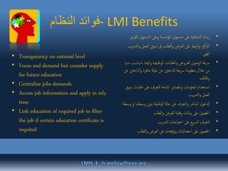 ‫النظام‬ ‫-فوائد‬ LMI Benefits
•‫توى‬‫املس‬ ‫وعىل‬ ‫املؤسسة‬ ‫توى‬‫مس‬ ‫عىل‬ ‫الشفافية‬ ‫زايدة‬‫القوىم‬
•‫و‬ ‫العمل‬ ‫سوق‬ ‫ىف‬ ‫الطلب‬‫و‬ ‫العرض‬ ‫عىل‬ ‫بط‬‫ر‬‫ال‬‫و‬ ‫الرتكزي‬‫يب‬‫ر‬‫التد‬
‫املهىن‬
•‫ماي‬ ‫اجياد‬‫و‬ ‫الوظيفية‬ ‫الطلبات‬‫و‬ ‫للعروض‬ ‫الوصول‬ ‫رسعة‬‫مهنا‬ ‫ناسب‬
‫الباح‬‫و‬ ‫ماهرة‬ ‫عامةل‬ ‫عن‬ ‫للباحثني‬ ‫يعة‬‫رس‬ ‫منظومة‬ ‫خالل‬ ‫من‬‫عن‬ ‫ثني‬
‫وظائف‬
•‫طلب‬ ‫عىل‬ ‫للتعرف‬ ‫املتاحة‬ ‫املصادر‬‫و‬ ‫املعلومات‬ ‫تخدام‬‫اس‬‫سوق‬ ‫ات‬
‫يب‬‫ر‬‫التد‬‫و‬ ‫العمل‬
•‫ا‬ ‫وسطاء‬ ‫دون‬ ‫الوظيفة‬ ‫حاةل‬ ‫عن‬ ‫التعرف‬‫و‬ ‫املبارش‬ ‫ادلخول‬‫وسطة‬ ‫و‬
•‫الطلب‬‫و‬ ‫للعرض‬ ‫وقتية‬ ‫بياانت‬ ‫عىل‬ ‫احلصول‬
•‫يب‬‫ر‬‫التد‬ ‫احتياجات‬ ‫عىل‬ ‫يع‬‫رس‬‫ال‬ ‫التعرف‬
•‫الطلب‬‫و‬ ‫العرض‬ ‫عن‬ ‫توقعات‬‫و‬ ‫احصائيات‬ ‫عىل‬ ‫احلصول‬
• Transparency on national level
• Focus and demand but consider supply
for future education
• Centralize jobs demands
• Access job information and apply in rely
time
• Link education of required job to filter
the job if certain education certificate is
requited
 