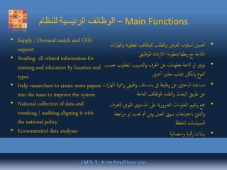‫للنظام‬ ‫الرئيسية‬ ‫الوظائف‬ – Main Functions
•‫و‬ ‫بة‬‫و‬‫املطل‬ ‫للوظائف‬ ‫الطلب‬‫و‬ ‫العرض‬ ‫اسلوب‬ ‫حتسني‬‫ات‬‫ر‬‫املها‬
‫الوظيفى‬ ‫الارشاد‬ ‫مبنظومة‬ ‫بطها‬‫ر‬ ‫مع‬ ‫املتاحة‬
•‫املطلوب‬ ‫يب‬‫ر‬‫التد‬‫و‬ ‫احلرف‬ ‫عن‬ ‫معلومات‬ ‫ااتحة‬ ‫او‬ ‫توفري‬‫حسب‬
‫خرى‬‫أ‬ ‫معايري‬ ‫نب‬‫ا‬‫جب‬ ‫املاكن‬‫و‬ ‫النوع‬
•‫و‬ ‫وظيفى‬ ‫ملف‬ ‫بناء‬ ‫ىف‬ ‫وظيفة‬ ‫عن‬ ‫الباحثني‬ ‫مساعدة‬‫ات‬‫ر‬‫املها‬ ‫منية‬‫ت‬
‫املتاحة‬ ‫للوظائف‬ ‫التقدم‬‫و‬ ‫البحث‬ ‫يق‬‫ر‬‫ط‬ ‫عن‬
•‫القوىم‬ ‫توى‬‫املس‬ ‫عىل‬ ‫ية‬‫ر‬‫الرضو‬ ‫املعلومات‬ ‫تقيمي‬‫و‬ ‫مجع‬‫للتعرف‬
‫ا‬‫ر‬‫م‬ ‫او‬ ‫حتديد‬ ‫مث‬ ‫ومن‬ ‫العمل‬ ‫سوق‬ ‫تياجات‬‫ح‬‫اب‬ ‫تنئب‬‫ل‬‫ا‬‫و‬‫جعة‬
‫املتعلقة‬ ‫ياسات‬‫الس‬
•‫احصائية‬‫و‬ ‫مقية‬‫ر‬ ‫بياانت‬
• Supply / Demand match and CGS
support
• Availing all related information for
training and education by location and
types
• Help researchers to create more papers
into the issue to improve the system
• National collection of data and
tweaking / auditing aligning it with
the national policy
• Econometrical data analyses
 