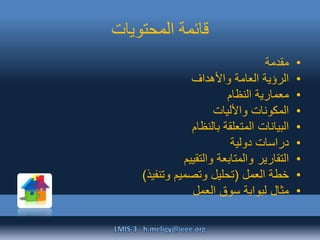 ‫المحتويات‬ ‫قائمة‬
•‫مقدمة‬
•‫واألهداف‬ ‫العامة‬ ‫الرؤية‬
•‫النظام‬ ‫معمارية‬
•‫واألليات‬ ‫المكونات‬
•‫بالنظام‬ ‫المتعلقة‬ ‫البيانات‬
•‫دولية‬ ‫دراسات‬
•‫والتقييم‬ ‫والمتابعة‬ ‫التقارير‬
•‫العمل‬ ‫خطة‬(‫وتنفيذ‬ ‫وتصميم‬ ‫تحليل‬)
•‫العمل‬ ‫سوق‬ ‫لبوابة‬ ‫مثال‬
 