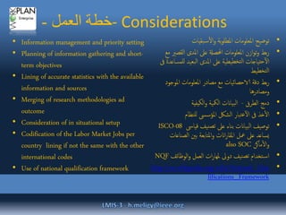 ‫العمل‬ ‫خطة‬- - Considerations
•‫بقيات‬‫س‬‫ال‬‫و‬ ‫بة‬‫و‬‫املطل‬ ‫املعلومات‬ ‫توضيح‬
•‫القص‬ ‫املدى‬ ‫عىل‬ ‫احملصةل‬ ‫املعلومات‬ ‫ازن‬‫و‬‫ت‬‫و‬ ‫بط‬‫ر‬‫مع‬ ‫ري‬
‫للمس‬ ‫بعيد‬‫ل‬‫ا‬ ‫املدى‬ ‫عىل‬ ‫يطية‬‫لتخط‬‫ا‬ ‫تياجات‬‫ح‬‫آ‬‫ل‬‫ا‬‫ىف‬ ‫اعدة‬
‫تخطيط‬‫ل‬‫ا‬
•‫املوجود‬ ‫املعلومات‬ ‫مصادر‬ ‫مع‬ ‫الاحصائيات‬ ‫دقة‬ ‫بط‬‫ر‬
‫ومصادرها‬
•‫الطرق‬ ‫دمج‬-‫الكيفية‬‫و‬ ‫المكية‬ ‫بياانت‬‫ل‬‫ا‬
•‫للنظام‬ ‫املؤسىس‬ ‫الشلك‬ ‫تبار‬‫ع‬‫آ‬‫ل‬‫ا‬ ‫ىف‬ ‫خذ‬‫ال‬
•‫قياىس‬ ‫نيف‬‫تص‬ ‫عىل‬ ‫بناء‬ ‫بياانت‬‫ل‬‫ا‬ ‫توصيف‬ISCO-08
‫الصن‬ ‫بني‬ ‫املتابعة‬‫و‬ ‫اانت‬‫ر‬‫املقا‬ ‫معل‬ ‫عىل‬ ‫يساعد‬‫اعات‬
‫ماكن‬‫ال‬‫و‬also SOC
•‫الوظائف‬‫و‬ ‫العمل‬ ‫ات‬‫ر‬‫ملها‬ ‫دوىل‬ ‫نيف‬‫تص‬ ‫تخدام‬‫اس‬NQF
•http://en.wikipedia.org/wiki/National_Qua
lifications_Framework
• Information management and priority setting
• Planning of information gathering and short-
term objectives
• Lining of accurate statistics with the available
information and sources
• Merging of research methodologies ad
outcome
• Consideration of in situational setup
• Codification of the Labor Market Jobs per
country lining if not the same with the other
international codes
• Use of national qualification framework
 